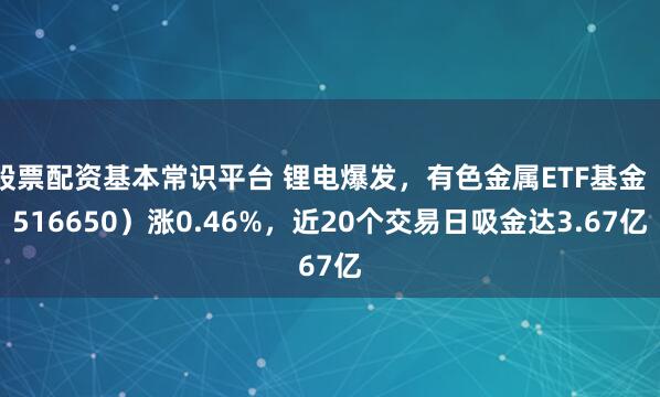 股票配资基本常识平台 锂电爆发，有色金属ETF基金（516650）涨0.46%，近20个交易日吸金达3.67亿