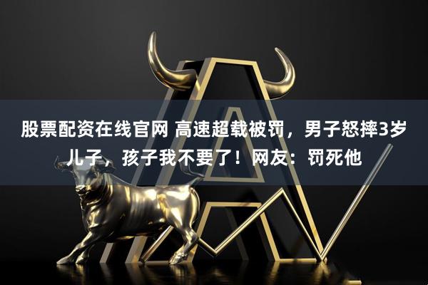 股票配资在线官网 高速超载被罚，男子怒摔3岁儿子，孩子我不要了！网友：罚死他