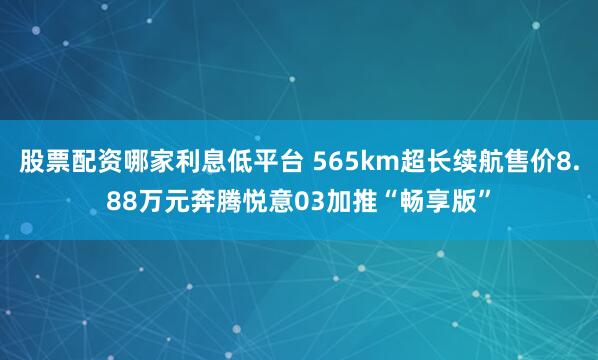 股票配资哪家利息低平台 565km超长续航售价8.88万元奔腾悦意03加推“畅享版”