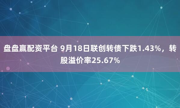 盘盘赢配资平台 9月18日联创转债下跌1.43%，转股溢价率25.67%