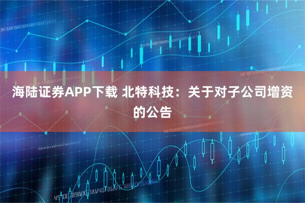 海陆证券APP下载 北特科技：关于对子公司增资的公告