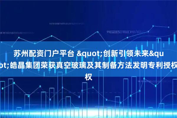 苏州配资门户平台 "创新引领未来"皓晶集团荣获真空玻璃及其制备方法发明专利授权