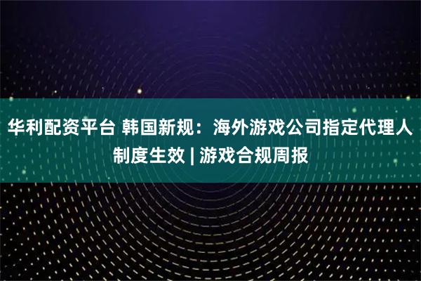 华利配资平台 韩国新规：海外游戏公司指定代理人制度生效 | 游戏合规周报