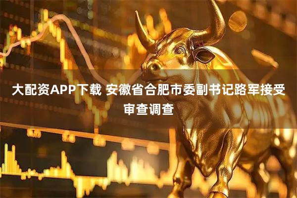 大配资APP下载 安徽省合肥市委副书记路军接受审查调查