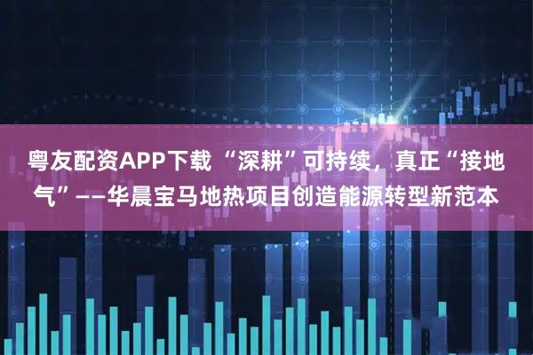 粤友配资APP下载 “深耕”可持续，真正“接地气”——华晨宝马地热项目创造能源转型新范本