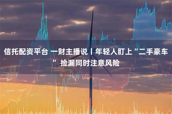 信托配资平台 一财主播说丨年轻人盯上“二手豪车” 捡漏同时注意风险