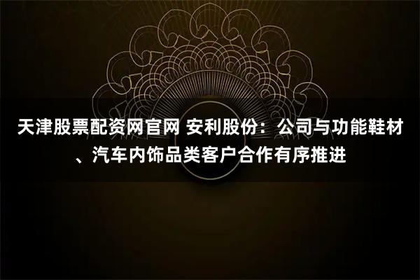 天津股票配资网官网 安利股份：公司与功能鞋材、汽车内饰品类客户合作有序推进