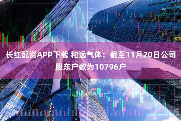 长红配资APP下载 和远气体：截至11月20日公司股东户数为10796户