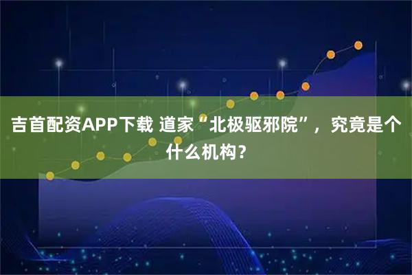 吉首配资APP下载 道家“北极驱邪院”，究竟是个什么机构？