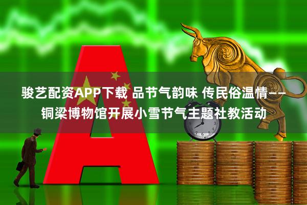 骏艺配资APP下载 品节气韵味 传民俗温情——铜梁博物馆开展小雪节气主题社教活动