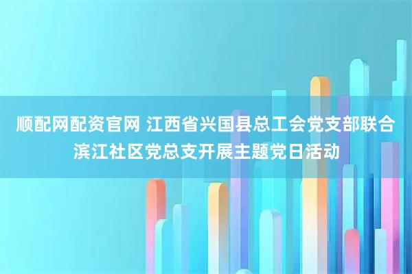 顺配网配资官网 江西省兴国县总工会党支部联合滨江社区党总支开展主题党日活动
