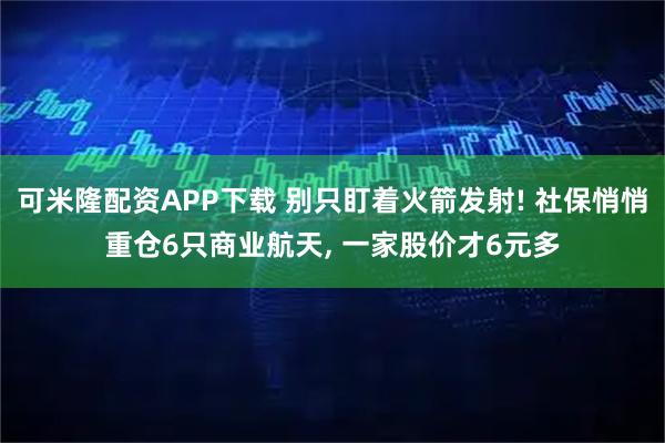 可米隆配资APP下载 别只盯着火箭发射! 社保悄悄重仓6只商业航天, 一家股价才6元多
