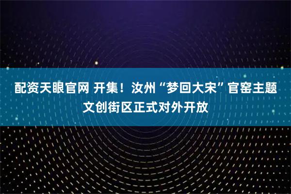 配资天眼官网 开集！汝州“梦回大宋”官窑主题文创街区正式对外开放