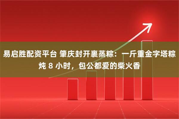 易启胜配资平台 肇庆封开裹蒸粽：一斤重金字塔粽炖 8 小时，包公都爱的柴火香