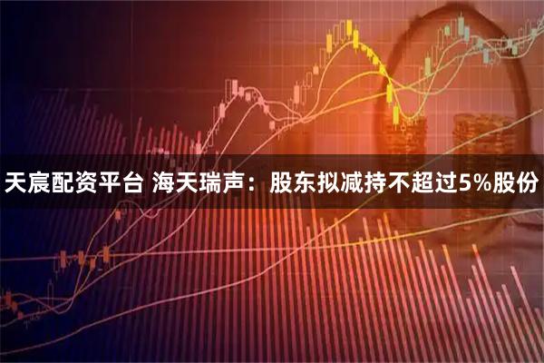 天宸配资平台 海天瑞声：股东拟减持不超过5%股份