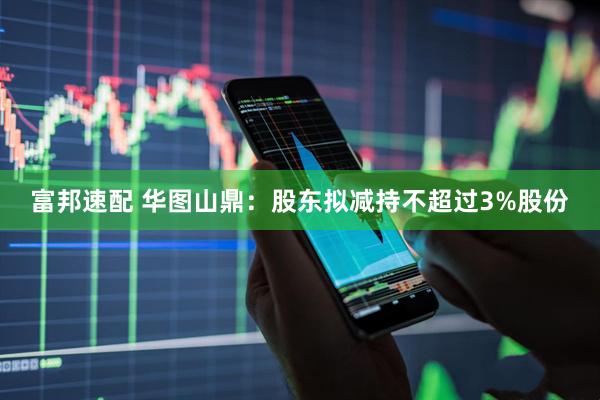 富邦速配 华图山鼎：股东拟减持不超过3%股份
