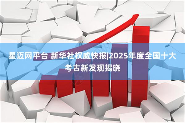 星迈网平台 新华社权威快报|2025年度全国十大考古新发现揭晓