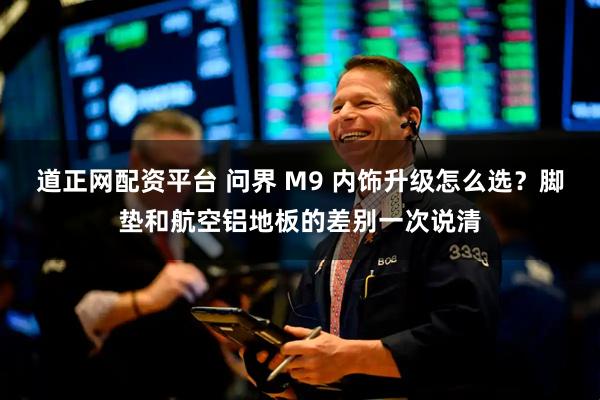 道正网配资平台 问界 M9 内饰升级怎么选？脚垫和航空铝地板的差别一次说清