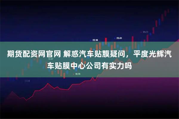 期货配资网官网 解惑汽车贴膜疑问，平度光辉汽车贴膜中心公司有实力吗